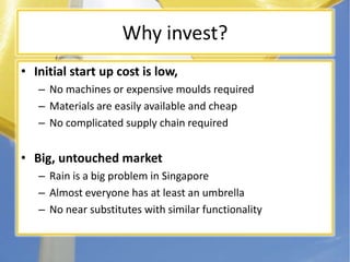 Why invest?Initial start up cost is low, No machines or expensive moulds requiredMaterials are easily available and cheapNo complicated supply chain requiredBig, untouched marketRain is a big problem in SingaporeAlmost everyone has at least an umbrellaNo near substitutes with similar functionality