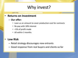 Why invest?Returns on InvestmentOur offer:Loan us an amount to cover production cost for contractsRe-pay with 10% interest+5% of profit madeAll within 3 monthsLow RiskRetail strategy discourages new entrantsGood response from real buyers and clients so far