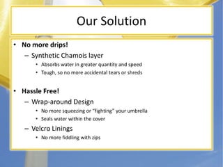 Our SolutionNo more drips!Synthetic Chamois layerAbsorbs water in greater quantity and speedTough, so no more accidental tears or shredsHassle Free!Wrap-around DesignNo more squeezing or fighting your umbrellaSeals water within the coverVelcro LiningsNo more fiddling with zips