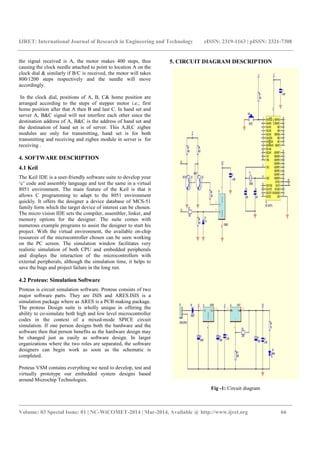 IJRET: International Journal of Research in Engineering and Technology eISSN: 2319-1163 | pISSN: 2321-7308
_______________________________________________________________________________________
Volume: 03 Special Issue: 01 | NC-WiCOMET-2014 | Mar-2014, Available @ http://www.ijret.org 66
the signal received is A, the motor makes 400 steps, thus
causing the clock needle attached to point to location A on the
clock dial & similarly if B/C is received, the motor will takes
800/1200 steps respectively and the needle will move
accordingly.
In the clock dial, positions of A, B, C& home position are
arranged according to the steps of stepper motor i.e.; first
home position after that A then B and last C. In hand set and
server A, B&C signal will not interfere each other since the
destination address of A, B&C is the address of hand set and
the destination of hand set is of server. This A,B,C zigbee
modules are only for transmitting, hand set is for both
transmitting and receiving and zigbee module in server is for
receiving .
4. SOFTWARE DESCRIPTION
4.1 Keil
The Keil IDE is a user-friendly software suite to develop your
‘c’ code and assembly language and test the same in a virtual
8051 environment. The main feature of the Keil is that it
allows C programming to adapt to the 8051 environment
quickly. It offers the designer a device database of MCS-51
family form which the target device of interest can be chosen.
The micro vision IDE sets the compiler, assembler, linker, and
memory options for the designer. The suite comes with
numerous example programs to assist the designer to start his
project. With the virtual environment, the available on-chip
resources of the microcontroller chosen can be seen working
on the PC screen. The simulation window facilitates very
realistic simulation of both CPU and embedded peripherals
and displays the interaction of the microcontrollers with
external peripherals, although the simulation time, it helps to
save the bugs and project failure in the long run.
4.2 Proteus: Simulation Software
Proteus is circuit simulation software. Proteus consists of two
major software parts. They are ISIS and ARES.ISIS is a
simulation package where as ARES is a PCB making package.
The proteus Design suite is wholly unique in offering the
ability to co-simulate both high and low level microcontroller
codes in the context of a mixed-mode SPICE circuit
simulation. If one person designs both the hardware and the
software then that person benefits as the hardware design may
be changed just as easily as software design. In larger
organizations where the two roles are separated, the software
designers can begin work as soon as the schematic is
completed.
Proteus VSM contains everything we need to develop, test and
virtually prototype our embedded system designs based
around Microchip Technologies.
5. CIRCUIT DIAGRAM DESCRIPTION
Fig -1: Circuit diagram
 