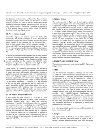 IJRET: International Journal of Research in Engineering and Technology eISSN: 2319-1163 | pISSN: 2321-7308
_______________________________________________________________________________________
Volume: 03 Special Issue: 01 | NC-WiCOMET-2014 | Mar-2014, Available @ http://www.ijret.org 67
The hardware section consist of five units, they are three
stationary Zigbee sections which can be placed in three
different locations, one hand set which is mobile that can be
hold by person whose location has to be detected, and then a
clock section circuitry. The internal circuits can be divided in
to three sections; they are power supply circuit, PIC and its
associated circuit, and Zigbee section.
5.1 Power Supply Circuit
Since PIC, Zigbee, and stepper require 5V, 3.3V, 12V
respectively, the circuit is arranged in such a way that the
above three voltages are always available. For this the circuit
mainly consists of two regulator ICs, LM7805 and LM317.
Both are three pin ICs, here LM7805 provide a constant 5V
output and LM317 can give output voltage between 5V and
30v by varying its associated resistor according to the relation,
Vout=1.25[1 + [R2/R1]], (Vout can be varied by changing
R2).
In this circuit a number of capacitors are also included in order
to filter out the ripples present in the power supply. The value
of capacitors used depends on the frequencies of the ripple
percent, according to the relation ∆V=I/2RC.If ripple
frequency is high value of capacitor used is high. If ripple
frequency is high the value of capacitor used is low.
To the circuit a 12V supply is given using a two pin switch
which is then half wave rectified by a diode, which connected
in such a way that it will conduct when positive voltage is
applied to its anode. Its output provide 12V rectified supply
whose small frequency ripples are removed by using high
frequency capacitor C7 ,and can be used as stepper input. The
above voltage is then given to the 1st pin of voltage regulator
LM7805 it then regulate the 12Vsupplt in to 5V and available
at the 2nd pin, after capacitors C8 and C3 ripple free 5V
supply is available for PIC. This voltage is then given to the
second regulator LM317’s3rd pin. Input 5V is converted to
3.3Vby varying resistor R2 and ripples are removed using
capacitors C9 and C4, then supply for Zigbee is also available.
5.2 PIC and its Associated Circuit
In this circuit we used PIC16F877A, a 40 pin IC. For
providing external clock input, a 20MHz crystal oscillator is
connected between pins 13&14 with two capacitor
combination C5 and C6 for stabilization. Here we provided
power on reset at the pin 1 with the help of a switch SW i.e., a
5V supply is always given to the pin 1 and when the reset
button is pressed voltage get grounded and reset occurred.PIC
need DC 5V supply and it is given with the help of a capacitor
C1, in order to remove the AC component. A ground is
provided at pin 12.During serial communication data is
received at the pin 23 and transmitted through pin 25 by the
support of USART.
5.3 Zigbee Section
This section consists of Zigbee and its receiving transmitting
sections. Zigbee operate at the DC supply voltage of 3.3V and
it is provided at 1st
pin with the help of capacitor C2.ground is
applied to pin 10.When the receiver section of Zigbee receive
data from PIC a 5V data is obtained so in order to convert it to
a 3.3V data a voltage regulator circuit is used which consist of
a zener diode whose output is a 3.3V and it is then given to the
receiver pin of Zigbee. At the transmitter section the low
voltage Zigbee output is boosted to 5V by using an amplifier
circuit. The main components of this circuit are two NPN
transistors Q1 andQ2 they are supplied with 5V through
resistors R3 and R2. When a 3.3V need to be transmitted it
appear as a logic 1 at the transistor base of Q2, which then get
turn one and the supply get grounded. As a result Q1 is turned
off since the collector of Q2 is connected to the base of Q1,
then 5v supply available at the transmitter, in this way a high
level data is transmitted. When a low voltage data wants to be
transmitted it appears as a logic 0 and Q2 get turned off as a
result Q1 is turned on then supply grounded through the
emitter of q1,low voltage at the transmitter.
6. HARDWARE DESCRIPTION
The main components used in our project are PIC, Zigbee, and
Stepper motor.
6.1 PIC
The PIC (Peripheral Inter phase Controller) here we used is
IC 16F877A ,in this specification 16 represents core size, F
for flash memory, 77 represents specific model number and A
for advanced. It is a 40 pin IC operating at a speed of
20MHz.It have hardware architecture i.e. separate memory
space and availability of buses for both program and memory.
The main internal features of PIC[5] are, it needs only 5V DC
power supply and have power on reset.PIC have built in
oscillators and interrupt capability. Have three timers, in this
Timer 0 and Timer 2 are eight bit timers Timer 1 is a 16 bit
timer.PIC support serial mode data communication, for this it
provided with USART-Universal Synchronous and
Asynchronous Reception and Transmit ion., synchronous
means depends on clock and asynchronous means does not
depends on clock. USART transmit data as packets of eight
bit data, along with eight bit data one start and stop bits are
also transmitted. The start bit is represented by a low signal
and stop bit by a high signal.
It is a low power, high speed, low cost, widely available IC
hence it is commonly used.
6.2 Zigbee
The Zigbee used is IC 4214A, it is a 20 pin IC and based on
IEEE 802 standards. The main feature of Zigbee is that, it
creates a personal area network built from small, low power
 
