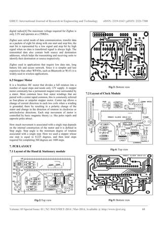 IJRET: International Journal of Research in Engineering and Technology eISSN: 2319-1163 | pISSN: 2321-7308
_______________________________________________________________________________________
Volume: 03 Special Issue: 01 | NC-WiCOMET-2014 | Mar-2014, Available @ http://www.ijret.org 68
digital radios[4].The maximum voltage required for Zigbee is
only 3.3V and operates at a 250Kb/s.
Zigbee uses serial mode of data communication, transfer data
as a packets of eight bit along with one start and stop bits, the
start bit is represented by a low signal and stop bit by high
signal when no data is transferred signal is always high. The
transmitted data also contain both source and destination
addresses, which helps the transmitting and receiving units to
identify their destination or source respectively.
Zigbee used in applications that require low data rate, long
battery life and secure network. Since it is simpler and less
expensive than other WPANs, such as Bluetooth or Wi-Fi it is
widely used in wireless applications.
6.3 Stepper Motor
It is a brushless DC motor that divides a full rotation into a
number of equal steps and needs only 12V supply. A stepper
motor commonly has a permanent magnet rotor surrounded by
a stator. Most common have four stator windings that are
paired with a center taped common, this is commonly referred
as four-phase or unipolar stepper motor. Center tap allows a
change of current direction in each two coils when a winding
is grounded, there by resulting in a polarity change of the
stator and change in the direction of rotation in clockwise or
anticlockwise directions. Each step movement of motor is
controlled by basic magnetic theory i.e. like poles repels and
opposite poles attract.
How much movement is associated with a single step depends
on the internal construction of the motor and it is defined in
Step angle. Step angle is the minimum degree of rotation
associated with a single step. Here we used a stepper whose
one step is equal to 0.225 degrees, and then total steps
required for completing 360 degrees are 1600 steps.
7. PCB LAYOUT
7.1 Layout of the Hand & Stationary module
Fig-2:Top view
Fig-3: Bottom view
7.2 Layout of Clock Module
Fig-4: Top view
Fig-5: Bottom view
 