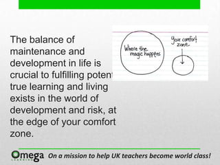 The balance of
maintenance and
development in life is
crucial to fulfilling potential;
true learning and living
exists in the world of
development and risk, at
the edge of your comfort
zone.

          On a mission to help UK teachers become world class!
 