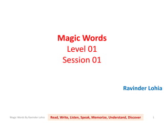 Magic Words
                                      Level 01
                                     Session 01


                                                                              Ravinder Lohia



Magic Words By Ravinder Lohia   Read, Write, Listen, Speak, Memorize, Understand, Discover   1
 