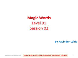 Magic Words
Level 01
Session 02
By Ravinder Lohia
Magic Words By Ravinder Lohia 1Read, Write, Listen, Speak, Memorize, Understand, Discover
 