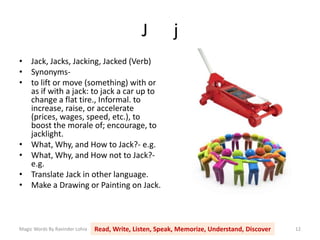 J j
Magic Words By Ravinder Lohia Read, Write, Listen, Speak, Memorize, Understand, Discover 12
• Jack, Jacks, Jacking, Jacked (Verb)
• Synonyms-
• to lift or move (something) with or
as if with a jack: to jack a car up to
change a flat tire., Informal. to
increase, raise, or accelerate
(prices, wages, speed, etc.), to
boost the morale of; encourage, to
jacklight.
• What, Why, and How to Jack?- e.g.
• What, Why, and How not to Jack?-
e.g.
• Translate Jack in other language.
• Make a Drawing or Painting on Jack.
 
