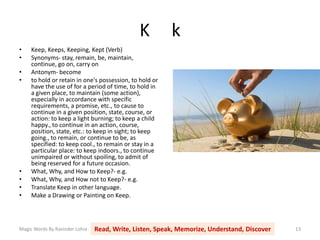 K k
Magic Words By Ravinder Lohia Read, Write, Listen, Speak, Memorize, Understand, Discover 13
• Keep, Keeps, Keeping, Kept (Verb)
• Synonyms- stay, remain, be, maintain,
continue, go on, carry on
• Antonym- become
• to hold or retain in one's possession, to hold or
have the use of for a period of time, to hold in
a given place, to maintain (some action),
especially in accordance with specific
requirements, a promise, etc., to cause to
continue in a given position, state, course, or
action: to keep a light burning; to keep a child
happy., to continue in an action, course,
position, state, etc.: to keep in sight; to keep
going., to remain, or continue to be, as
specified: to keep cool., to remain or stay in a
particular place: to keep indoors., to continue
unimpaired or without spoiling, to admit of
being reserved for a future occasion.
• What, Why, and How to Keep?- e.g.
• What, Why, and How not to Keep?- e.g.
• Translate Keep in other language.
• Make a Drawing or Painting on Keep.
 