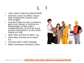 L l
Magic Words By Ravinder Lohia Read, Write, Listen, Speak, Memorize, Understand, Discover 14
• Labor, Labors, Laboring, Labored (Verb)
• Synonyms- work, toil, effort, manual
labor, employment, industry, work
hard, struggle
• to perform labor, to strive, as toward a
goal, to act, behave, or function at a
disadvantage, to labor under a
misapprehension., to be in the actual
process of giving birth., to roll or pitch
heavily, as a ship.
• What, Why, and How to Labor?- e.g.
• What, Why, and How not to Labor?-
e.g.
• Translate Labor in other language.
• Make a Drawing or Painting on Labor.
 