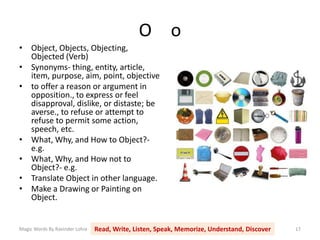 O o
Magic Words By Ravinder Lohia Read, Write, Listen, Speak, Memorize, Understand, Discover 17
• Object, Objects, Objecting,
Objected (Verb)
• Synonyms- thing, entity, article,
item, purpose, aim, point, objective
• to offer a reason or argument in
opposition., to express or feel
disapproval, dislike, or distaste; be
averse., to refuse or attempt to
refuse to permit some action,
speech, etc.
• What, Why, and How to Object?-
e.g.
• What, Why, and How not to
Object?- e.g.
• Translate Object in other language.
• Make a Drawing or Painting on
Object.
 