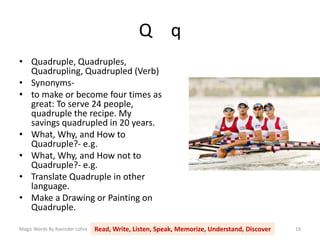 Q q
Magic Words By Ravinder Lohia Read, Write, Listen, Speak, Memorize, Understand, Discover 19
• Quadruple, Quadruples,
Quadrupling, Quadrupled (Verb)
• Synonyms-
• to make or become four times as
great: To serve 24 people,
quadruple the recipe. My
savings quadrupled in 20 years.
• What, Why, and How to
Quadruple?- e.g.
• What, Why, and How not to
Quadruple?- e.g.
• Translate Quadruple in other
language.
• Make a Drawing or Painting on
Quadruple.
 