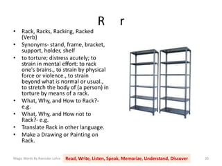 R r
Magic Words By Ravinder Lohia Read, Write, Listen, Speak, Memorize, Understand, Discover 20
• Rack, Racks, Racking, Racked
(Verb)
• Synonyms- stand, frame, bracket,
support, holder, shelf
• to torture; distress acutely; to
strain in mental effort: to rack
one's brains., to strain by physical
force or violence., to strain
beyond what is normal or usual.,
to stretch the body of (a person) in
torture by means of a rack.
• What, Why, and How to Rack?-
e.g.
• What, Why, and How not to
Rack?- e.g.
• Translate Rack in other language.
• Make a Drawing or Painting on
Rack.
 