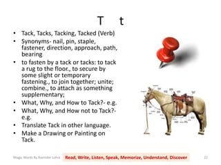 T t
Magic Words By Ravinder Lohia Read, Write, Listen, Speak, Memorize, Understand, Discover 22
• Tack, Tacks, Tacking, Tacked (Verb)
• Synonyms- nail, pin, staple,
fastener, direction, approach, path,
bearing
• to fasten by a tack or tacks: to tack
a rug to the floor., to secure by
some slight or temporary
fastening., to join together; unite;
combine., to attach as something
supplementary;
• What, Why, and How to Tack?- e.g.
• What, Why, and How not to Tack?-
e.g.
• Translate Tack in other language.
• Make a Drawing or Painting on
Tack.
 
