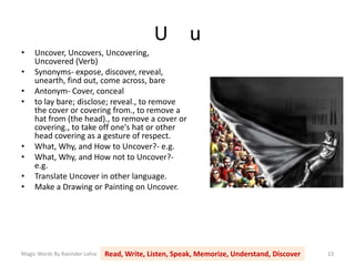 U u
Magic Words By Ravinder Lohia Read, Write, Listen, Speak, Memorize, Understand, Discover 23
• Uncover, Uncovers, Uncovering,
Uncovered (Verb)
• Synonyms- expose, discover, reveal,
unearth, find out, come across, bare
• Antonym- Cover, conceal
• to lay bare; disclose; reveal., to remove
the cover or covering from., to remove a
hat from (the head)., to remove a cover or
covering., to take off one's hat or other
head covering as a gesture of respect.
• What, Why, and How to Uncover?- e.g.
• What, Why, and How not to Uncover?-
e.g.
• Translate Uncover in other language.
• Make a Drawing or Painting on Uncover.
 