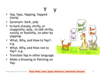 Y y
Magic Words By Ravinder Lohia Read, Write, Listen, Speak, Memorize, Understand, Discover 27
• Yap, Yaps, Yapping, Yapped
(Verb)
• Synonym- bark, yelp
• to bark sharply, shrilly, or
snappishly; yelp., to talk shrilly,
noisily, or foolishly., to utter by
yapping.
• What, Why, and How to Yap?-
e.g.
• What, Why, and How not to
Yap?- e.g.
• Translate Yap in other language.
• Make a Drawing or Painting on
Yap.
 