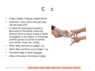 C c
Magic Words By Ravinder Lohia Read, Write, Listen, Speak, Memorize, Understand, Discover 5
• Cadge, Cadges, Cadging, Cadged (Verb)
• Synonyms- steal, sneak, take, get, beg,
rob, get away with
• to obtain by imposing on another's
generosity or friendship. to borrow
without intent to repay. to beg or obtain
by begging. to ask, expect, or encourage
another person to pay for or provide
one's drinks, meals, etc. to beg.
• What, Why, and How to Cadge?- e.g.
• What, Why, and How not to Cadge?- e.g.
• Translate Cadge in other language.
• Make a Drawing or Painting on Cadge.
 