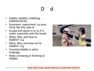 D d
Magic Words By Ravinder Lohia Read, Write, Listen, Speak, Memorize, Understand, Discover 6
• Dabble, Dabbles, Dabbling,
Dabbled (Verb)
• Synonyms- experiment, try your
hand, dip into, play at
• to play and splash in or as if in
water, especially with the hands
• What, Why, and How to
Dabble?- e.g.
• What, Why, and How not to
Dabble?- e.g.
• Translate Dabble in other
language.
• Make a Drawing or Painting on
Dabble.
 