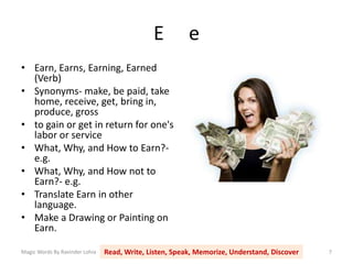 E e
• Earn, Earns, Earning, Earned
(Verb)
• Synonyms- make, be paid, take
home, receive, get, bring in,
produce, gross
• to gain or get in return for one's
labor or service
• What, Why, and How to Earn?-
e.g.
• What, Why, and How not to
Earn?- e.g.
• Translate Earn in other
language.
• Make a Drawing or Painting on
Earn.
Magic Words By Ravinder Lohia Read, Write, Listen, Speak, Memorize, Understand, Discover 7
 