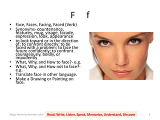 F f
Magic Words By Ravinder Lohia Read, Write, Listen, Speak, Memorize, Understand, Discover 8
• Face, Faces, Facing, Faced (Verb)
• Synonyms- countenance,
features, mug, visage, facade,
expression, look, appearance
• to look toward or in the direction
of; to confront directly: to be
faced with a problem; to face the
future confidently; to confront
courageously, boldly, or
impudently
• What, Why, and How to face?- e.g.
• What, Why, and How not to face?-
e.g.
• Translate face in other language.
• Make a Drawing or Painting on
face.
 