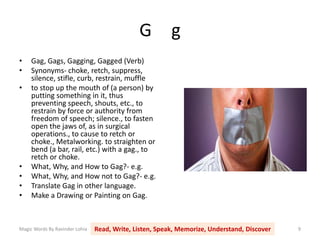 G g
Magic Words By Ravinder Lohia Read, Write, Listen, Speak, Memorize, Understand, Discover 9
• Gag, Gags, Gagging, Gagged (Verb)
• Synonyms- choke, retch, suppress,
silence, stifle, curb, restrain, muffle
• to stop up the mouth of (a person) by
putting something in it, thus
preventing speech, shouts, etc., to
restrain by force or authority from
freedom of speech; silence., to fasten
open the jaws of, as in surgical
operations., to cause to retch or
choke., Metalworking. to straighten or
bend (a bar, rail, etc.) with a gag., to
retch or choke.
• What, Why, and How to Gag?- e.g.
• What, Why, and How not to Gag?- e.g.
• Translate Gag in other language.
• Make a Drawing or Painting on Gag.
 