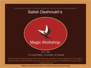 International trainer, corporate magician and renowned master illusionist

                        Satish Deshmukh’s




                           Magic Workshop

                                         (Since 1986)

                        27 COUNTRIES. 72 CITIES. 25 YEARS.
"The process of maturing is an art to be learned, an effort to be sustained. By the age of
fifty you have made yourself what you are, and if it is good, it is better than your youth."
                                     — Marya Mannes
                Please use the enter button to scroll through at your own pace.
 