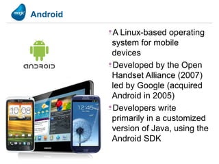 Android

          A Linux-based operating
          system for mobile
          devices
          Developed by the Open
          Handset Alliance (2007)
          led by Google (acquired
          Android in 2005)
          Developers write
          primarily in a customized
          version of Java, using the
          Android SDK
 
