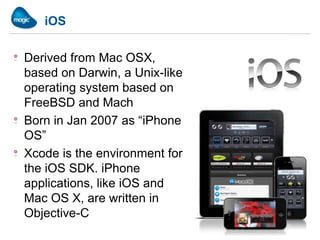 iOS

Derived from Mac OSX,
based on Darwin, a Unix-like
operating system based on
FreeBSD and Mach
Born in Jan 2007 as “iPhone
OS”
Xcode is the environment for
the iOS SDK. iPhone
applications, like iOS and
Mac OS X, are written in
Objective-C
 
