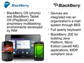 BlackBerry

BlackBerry OS (phone)      Devices are
and BlackBerry Tablet      integrated into an
OS (PlayBook) are          organization's e-mail
proprietary multitasking   system through BES
environments developed
by RIM                     Full qwerty keyboard
                           BlackBerry JDE for
                           building Java
                           Platform, Micro
                           Edition (Java® ME)
                           applications, MIDP
                           compliant Java
 