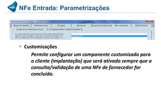 NFe Entrada: Parametrizações




 Customizações
     Permite configurar um componente customizado para
     o cliente (implantação) que será ativado sempre que a
     consulta/validação de uma NFe de fornecedor for
     concluída.
 
