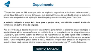 Depoimento

“É impossível para um ERP antecipar todas as exigências regulatórias e fiscais em todo o mundo”,
afirma David Cottongim, gerente de finanças e de desenvolvimento da Sony DADC, empresa global do
Grupo Sony e especialista em replicação de mídias pré-gravadas e distribuição de CDs e DVDs.

A empresa adquiriu o Magic xpi™ NF-e para o projeto NF-e, mas decidiu expandir o uso da
ferramenta em outras áreas da empresa.

Para a Sony DADC, o desafio de adequar seus sistemas para atender às diferentes exigências legais e
regulatórias de vários países reafirma a necessidade de se ter uma plataforma de integração como o
Magic xpi™, que permite superar as diferenças de regulamentação de cada região onde a empresa
possui unidade de negócios, sem a necessidade de localização específica do sistema para as regras
locais. “Uma companhia global, como a nossa, necessita adequar seus processos de negócios de
maneira rápida e ágil e com o mínimo impacto sobre a sua infraestrutura de TI”, explica Cottongim.
 