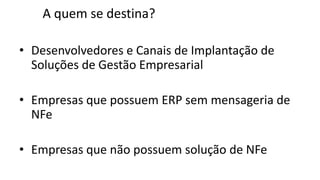 A quem se destina?

• Desenvolvedores e Canais de Implantação de
  Soluções de Gestão Empresarial

• Empresas que possuem ERP sem mensageria de
  NFe

• Empresas que não possuem solução de NFe
 
