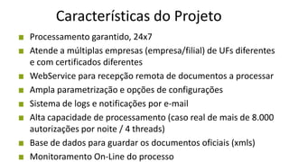 Características do Projeto
Processamento garantido, 24x7
Atende a múltiplas empresas (empresa/filial) de UFs diferentes
e com certificados diferentes
WebService para recepção remota de documentos a processar
Ampla parametrização e opções de configurações
Sistema de logs e notificações por e-mail
Alta capacidade de processamento (caso real de mais de 8.000
autorizações por noite / 4 threads)
Base de dados para guardar os documentos oficiais (xmls)
Monitoramento On-Line do processo
 