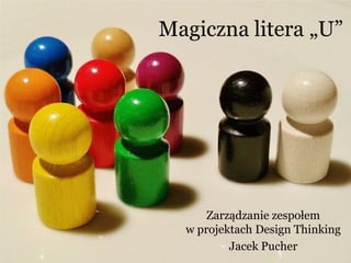 Magiczna litera „U”
Zarządzanie zespołem
w projektach Design Thinking
Jacek Pucher
 