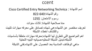 ccent
‫الشهادة‬ ‫اسم‬:Cisco Certified Entry Networking Technica
‫الشهادة‬ ‫رقم‬:822-640
‫االمتحان‬ ‫رسوم‬:125$
‫الشهادة‬ ‫صالحية‬ ‫مدة‬:‫سنوات‬ ‫ثالث‬
‫الشهاده‬ ‫عن‬ ‫مختصر‬ ‫تعريف‬:‫تثبيت‬ ‫مهارات‬ ‫معرفه‬ ‫على‬ ‫تصادق‬ ‫شهاده‬ ‫هي‬
‫الشبكة‬ ‫اخطاء‬ ‫واكتشاف‬
‫الشهاده‬ ‫لها‬ ‫تتطرق‬ ‫اللي‬ ‫المواضيع‬ ‫اهم‬:‫بأساسيات‬ ‫متعلقة‬ ‫مهارات‬ ‫معرفه‬
‫الشبكه‬,‫المحليه‬ ‫الشبكة‬ ‫تبديل‬,‫التحتية‬ ‫البنيه‬ ‫صيانيه‬
‫الشهاده‬ ‫على‬ ‫الحصول‬ ‫بعد‬ ‫المناسبة‬ ‫الوظائف‬ ‫ماهي‬:‫الشبكة‬ ‫فني‬
 