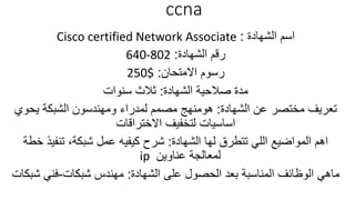 ccna
‫الشهادة‬ ‫اسم‬:Cisco certified Network Associate
‫الشهادة‬ ‫رقم‬:640-802
‫االمتحان‬ ‫رسوم‬:250$
‫الشهادة‬ ‫صالحية‬ ‫مدة‬:‫سنوات‬ ‫ثالث‬
‫الشهادة‬ ‫عن‬ ‫مختصر‬ ‫تعريف‬:‫هومنهج‬‫يحوي‬ ‫الشبكة‬ ‫ومهندسون‬ ‫لمدراء‬ ‫مصمم‬
‫االختراقات‬ ‫لتخفيف‬ ‫اساسيات‬
‫الشهادة‬ ‫لها‬ ‫تتطرق‬ ‫اللي‬ ‫المواضيع‬ ‫اهم‬:‫شبكة‬ ‫عمل‬ ‫كيفيه‬ ‫شرح‬,‫خ‬ ‫تنفيذ‬‫طة‬
‫عناوين‬ ‫لمعالجة‬ip
‫الشهادة‬ ‫على‬ ‫الحصول‬ ‫بعد‬ ‫المناسبة‬ ‫الوظائف‬ ‫ماهي‬:‫شبكات‬ ‫مهندس‬-‫ش‬ ‫فني‬‫بكات‬
 