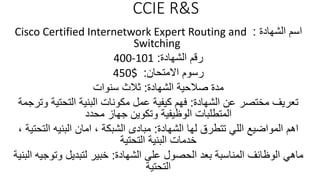 CCIE R&S
‫الشهادة‬ ‫اسم‬:Cisco Certified Internetwork Expert Routing and
Switching
‫الشهادة‬ ‫رقم‬:400-101
‫االمتحان‬ ‫رسوم‬:450$
‫الشهادة‬ ‫صالحية‬ ‫مدة‬:‫سنوات‬ ‫ثالث‬
‫الشهادة‬ ‫عن‬ ‫مختصر‬ ‫تعريف‬:‫و‬ ‫التحتية‬ ‫البنية‬ ‫مكونات‬ ‫عمل‬ ‫كيفية‬ ‫فهم‬‫ترجمة‬
‫محدد‬ ‫جهاز‬ ‫وتكوين‬ ‫الوظيفية‬ ‫المتطلبات‬
‫الشهادة‬ ‫لها‬ ‫تتطرق‬ ‫اللي‬ ‫المواضيع‬ ‫اهم‬:‫الشبكة‬ ‫مبادى‬,‫التحت‬ ‫البنيه‬ ‫امان‬‫ية‬,
‫التحتية‬ ‫البنية‬ ‫خدمات‬
‫الشهادة‬ ‫على‬ ‫الحصول‬ ‫بعد‬ ‫المناسبة‬ ‫الوظائف‬ ‫ماهي‬:‫وتوجي‬ ‫لتبديل‬ ‫خبير‬‫البنية‬ ‫ه‬
‫التحتية‬
 