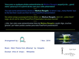 Vous avez vu quelques photos extraordinaires de Markus Reugels auquel je dis: „ grand 
merci“ parce-qu‘il m‘a permit de les user pour cette présentation! 
~~~ 
You saw some extraordinary photos of Markus Reugels, to whom I say: „many thanks“ due 
to the fact that I could use them for this PowerPoint presentation! 
~~~ 
Sie sahen einige aussergewöhnliche Bilder von Markus Reugels, dem ich „vielen Dank“ 
sage, da ich sie für diese PowerPoint Präsentation benutzen konnte! 
~~~ 
¡ Uds. han visto unas extraordinarias fotos de Markus Reugels a quién digo „muchas 
gracias“ por haber podido usarles para ésta PoerPoint presentación! 
~~~~~~~~~~~~~~~~~~~~~~~~~~~~~~~~~~~~~~~~~~~~~~~~~~~~~~~~~~~~ 
bye-bye 
Arrangement by : / Nov. 2014 
Music : Main Theme from „Missing“ by Vangelis 
Excerpt infos of drops : Wikipedia 
 