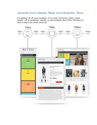 Automatic Screen Adaption Magik Access Responsive Theme
It is optimized for all screen resolutions. If you resize web browser window, theme
elements will be transformed smoothly on each breakpoint (from 240 to 1440 pixels) in
order to adapt to the current screen size.
 
