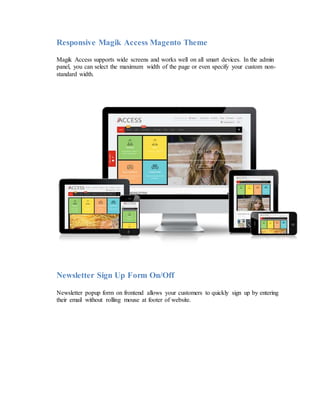 Responsive Magik Access Magento Theme
Magik Access supports wide screens and works well on all smart devices. In the admin
panel, you can select the maximum width of the page or even specify your custom non-
standard width.
Newsletter Sign Up Form On/Off
Newsletter popup form on frontend allows your customers to quickly sign up by entering
their email without rolling mouse at footer of website.
 