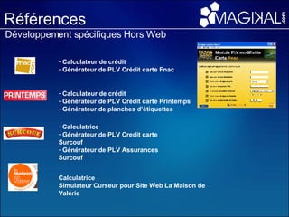 Références Développement spécifiques Hors Web Calculateur de crédit Générateur de PLV Crédit carte Fnac Calculateur de crédit Générateur de PLV Crédit carte Printemps  Générateur de planches d’étiquettes Calculatrice  Générateur de PLV Credit carte Surcouf Générateur de PLV Assurances Surcouf Calculatrice  Simulateur Curseur pour Site Web La Maison de Valérie 