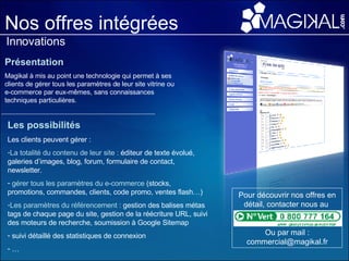 Nos offres intégrées Innovations Présentation Magikal à mis au point une technologie qui permet à ses clients de gérer tous les paramètres de leur site vitrine ou e-commerce par eux-mêmes, sans connaissances techniques particulières. Les possibilités Les clients peuvent gérer :  La totalité du contenu de leur site :  éditeur de texte évolué, galeries d’images, blog, forum, formulaire de contact, newsletter. gérer tous les paramètres du e-commerce  (stocks, promotions, commandes, clients, code promo, ventes flash…) Les paramètres du référencement :  gestion des balises métas tags de chaque page du site, gestion de la réécriture URL, suivi des moteurs de recherche, soumission à Google Sitemap suivi détaillé des statistiques de connexion … Pour découvrir nos offres en détail, contacter nous au  Ou par mail : commercial@magikal.fr 