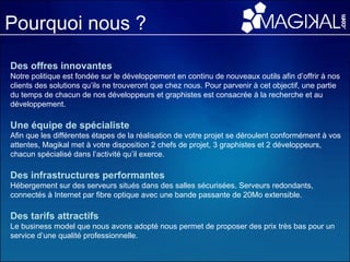 Pourquoi nous ? Des offres innovantes   Notre politique est fondée sur le développement en continu de nouveaux outils afin d’offrir à nos clients des solutions qu’ils ne trouveront que chez nous. Pour parvenir à cet objectif, une partie du temps de chacun de nos développeurs et graphistes est consacrée à la recherche et au développement. Une équipe de spécialiste   Afin que les différentes étapes de la réalisation de votre projet se déroulent conformément à vos attentes, Magikal met à votre disposition 2 chefs de projet, 3 graphistes et 2 développeurs, chacun spécialisé dans l’activité qu’il exerce. Des infrastructures performantes Hébergement sur des serveurs situés dans des salles sécurisées. Serveurs redondants, connectés à Internet par fibre optique avec une bande passante de 20Mo extensible. Des tarifs attractifs   Le business model que nous avons adopté nous permet de proposer des prix très bas pour un service d’une qualité professionnelle.   