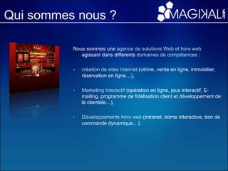 Qui sommes nous ? Nous sommes une  agence de solutions Web et hors web  agissant dans différents  domaines de compétences  :  création de sites Internet  (vitrine, vente en ligne, immobilier, réservation en ligne…), Marketing Interactif  (opération en ligne, jeux interactif, E-mailing, programme de fidélisation client et développement de la clientèle…), Développements hors web  (intranet, borne interactive, bon de commande dynamique…). 