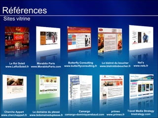 Références Sites vitrine Le Roi Soleil www.LeRoiSoleil.fr Morabito Paris www.MorabitoParis.com Nel’s www.nels.fr Cherche Appart www.cherchappart.fr Le bistrot du boucher www.bistrotduboucher.fr primeo www.primeo.fr Butterfly Consulting www.butterflyconsulting.fr Le domaine du plessé www.ledomaineduplesse.fr Camargo camargo-dominiquerebaud.com Travel Media Strategy tmstrategy.com 