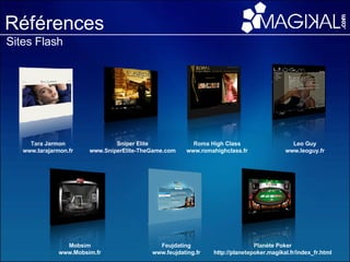 Références Sites Flash Planète Poker http://planetepoker.magikal.fr/index_fr.html Mobsim www.Mobsim.fr Sniper Elite www.SniperElite-TheGame.com Feujdating www.feujdating.fr Roma High Class www.romahighclass.fr Leo Guy www.leoguy.fr Tara Jarmon www.tarajarmon.fr 