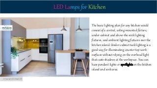 LED Lamps for Kitchen
The basic lighting plan for any kitchen would
consist of a central, ceiling-mounted fixture,
under-cabinet and above-the-sink lighting
fixtures, and ambient lighting fixtures over the
kitchen island. Under-cabinet task lighting is a
good way for illuminating counter-top work
surfaces without relying on the overhead light
that casts shadows at the workspace. You can
have pendant lights or spotlights on the kitchen
island and sink area.
 