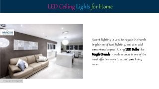 LED Ceiling Lights for Home
Accent lighting is used to negate the harsh
brightness of task lighting, and also add
some visual appeal. Using LEDBulbs like
MagikGrande in walls sconces is one of the
most effective ways to accent your living
room.
 