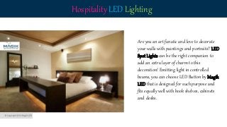 Hospitality LED Lighting
Are you an art fanatic and love to decorate
your walls with paintings and portraits? LED
Spot Lights can be the right companion to
add an extra layer of charm to this
decoration! Emitting light in controlled
beams, you can choose LED Button by Magik
LED that is designed for such purpose and
fits equally well with book shelves, cabinets
and desks.
 