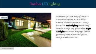 Outdoor LED Lighting
In summers, you have plenty of reasons to
dine outdoor anytime, but it could be a
nuisance when the temperature is already
low and the outdoor lighting is not turning
out to be an angel. Any of the outdoor Magik
LED lights like Celina Ceiling Light could be
your ideal partner. Choose the light that
suits your outdoor area, best.
 