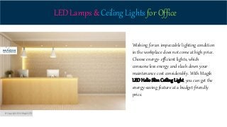 LED Lamps & Ceiling Lights for Office
Wishing for an impeccable lighting condition
in the workplace does not come at high price.
Choose energy- efficient lights, which
consume less energy and slash down your
maintenance cost considerably. With Magik
LED HelioSlimCeiling Light, you can get the
energy-saving feature at a budget-friendly
price.
 