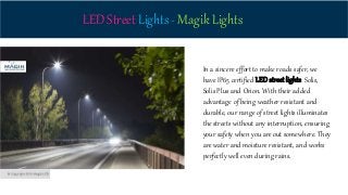 LED Street Lights - Magik Lights
In a sincere effort to make roads safer, we
have IP65 certified LED street lights: Solis,
Solis Plus and Orion. With their added
advantage of being weather resistant and
durable, our range of street lights illuminates
the streets without any interruption, ensuring
your safety when you are out somewhere. They
are water and moisture resistant, and works
perfectly well even during rains.
 